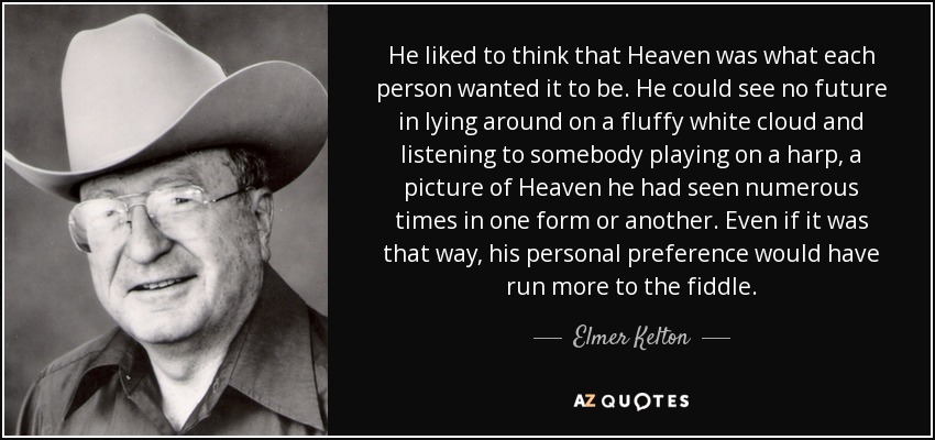 He liked to think that Heaven was what each person wanted it to be. He could see no future in lying around on a fluffy white cloud and listening to somebody playing on a harp, a picture of Heaven he had seen numerous times in one form or another. Even if it was that way, his personal preference would have run more to the fiddle. - Elmer Kelton