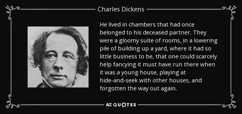 He lived in chambers that had once belonged to his deceased partner. They were a gloomy suite of rooms, in a lowering pile of building up a yard, where it had so little business to be, that one could scarcely help fancying it must have run there when it was a young house, playing at hide-and-seek with other houses, and forgotten the way out again. - Charles Dickens