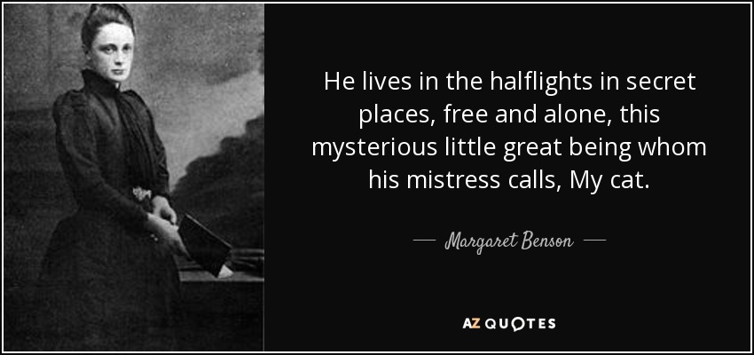 He lives in the halflights in secret places, free and alone, this mysterious little great being whom his mistress calls, My cat. - Margaret Benson