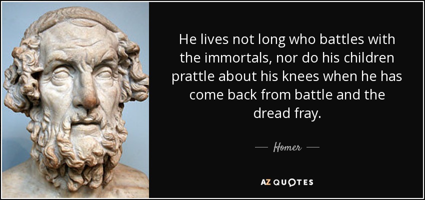 He lives not long who battles with the immortals, nor do his children prattle about his knees when he has come back from battle and the dread fray. - Homer