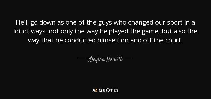He'll go down as one of the guys who changed our sport in a lot of ways, not only the way he played the game, but also the way that he conducted himself on and off the court. - Lleyton Hewitt