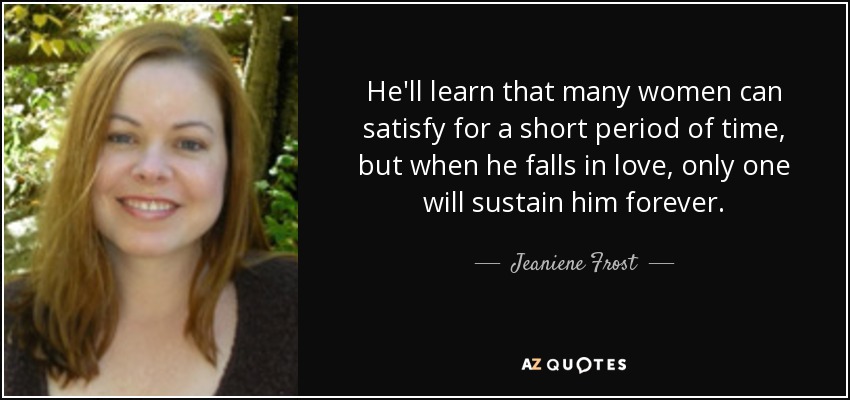 He'll learn that many women can satisfy for a short period of time, but when he falls in love, only one will sustain him forever. - Jeaniene Frost