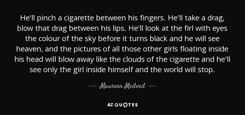 He'll pinch a cigarette between his fingers. He'll take a drag, blow that drag between his lips. He'll look at the firl with eyes the colour of the sky before it turns black and he will see heaven, and the pictures of all those other girls floating inside his head will blow away like the clouds of the cigarette and he'll see only the girl inside himself and the world will stop. - Maureen Medved