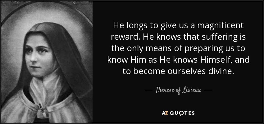 He longs to give us a magnificent reward. He knows that suffering is the only means of preparing us to know Him as He knows Himself, and to become ourselves divine. - Therese of Lisieux