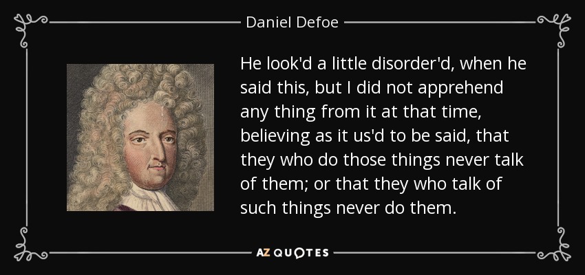 He look'd a little disorder'd, when he said this, but I did not apprehend any thing from it at that time, believing as it us'd to be said, that they who do those things never talk of them; or that they who talk of such things never do them. - Daniel Defoe
