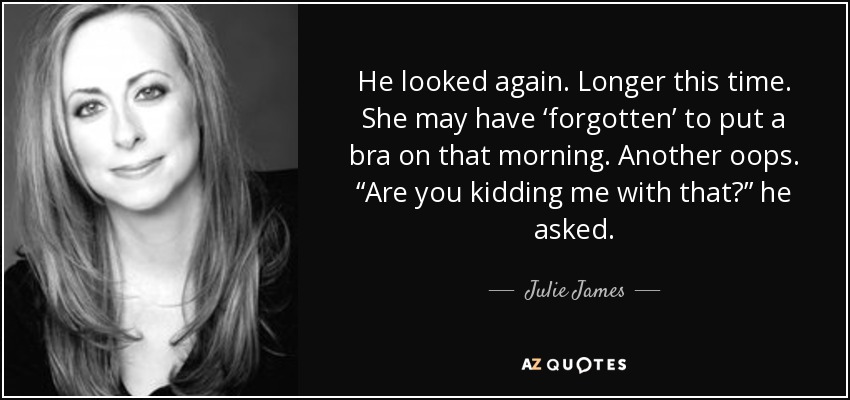 He looked again. Longer this time. She may have ‘forgotten’ to put a bra on that morning. Another oops. “Are you kidding me with that?” he asked. - Julie James