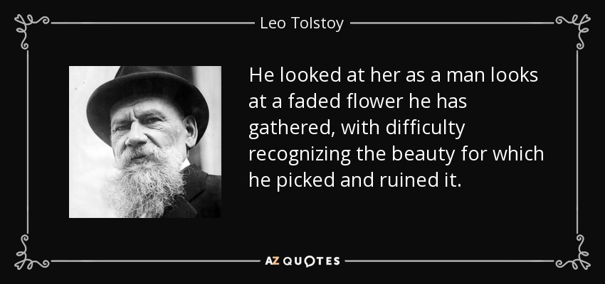 He looked at her as a man looks at a faded flower he has gathered , with difficulty recognizing the beauty for which he picked and ruined it. - Leo Tolstoy