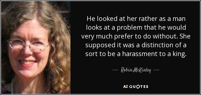 He looked at her rather as a man looks at a problem that he would very much prefer to do without. She supposed it was a distinction of a sort to be a harassment to a king. - Robin McKinley