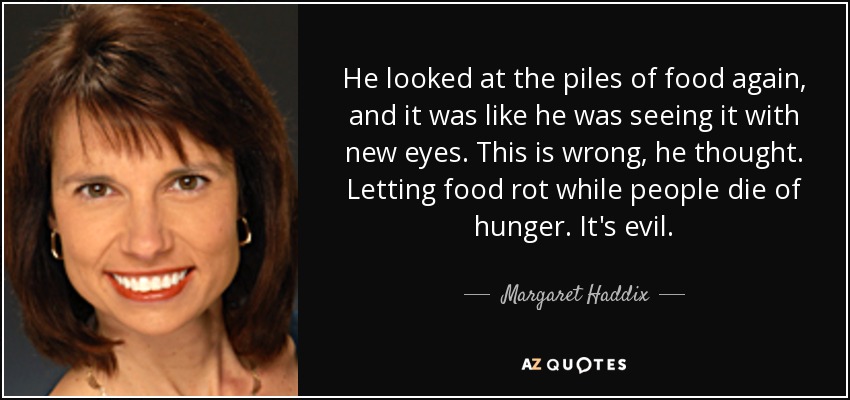 He looked at the piles of food again, and it was like he was seeing it with new eyes. This is wrong, he thought. Letting food rot while people die of hunger. It's evil. - Margaret Haddix