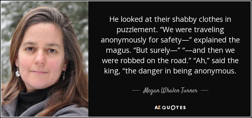 He looked at their shabby clothes in puzzlement. “We were traveling anonymously for safety—” explained the magus. “But surely—” “—and then we were robbed on the road.” “Ah,” said the king, “the danger in being anonymous. - Megan Whalen Turner