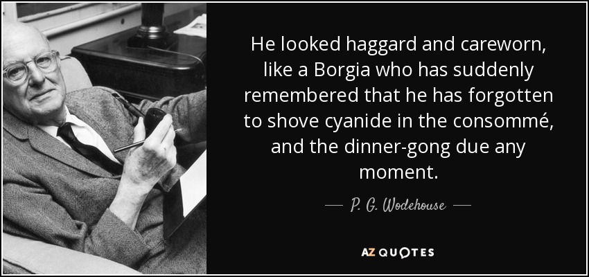 He looked haggard and careworn, like a Borgia who has suddenly remembered that he has forgotten to shove cyanide in the consommé, and the dinner-gong due any moment. - P. G. Wodehouse