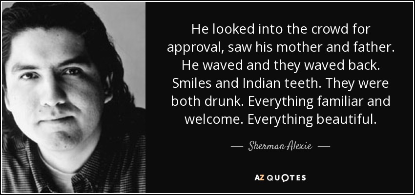 He looked into the crowd for approval, saw his mother and father. He waved and they waved back. Smiles and Indian teeth. They were both drunk. Everything familiar and welcome. Everything beautiful. - Sherman Alexie