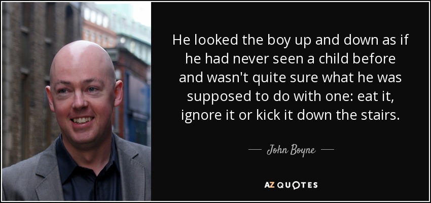 He looked the boy up and down as if he had never seen a child before and wasn't quite sure what he was supposed to do with one: eat it, ignore it or kick it down the stairs. - John Boyne
