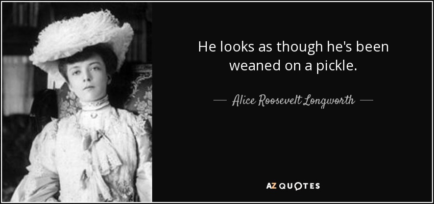 He looks as though he's been weaned on a pickle. - Alice Roosevelt Longworth
