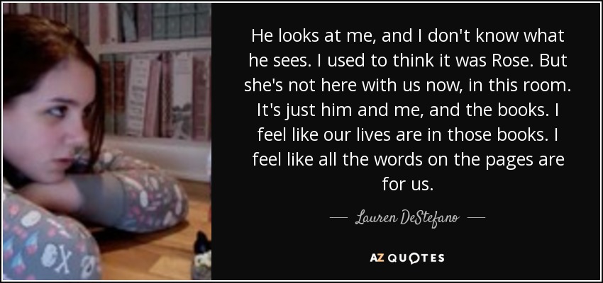 He looks at me, and I don't know what he sees. I used to think it was Rose. But she's not here with us now, in this room. It's just him and me, and the books. I feel like our lives are in those books. I feel like all the words on the pages are for us. - Lauren DeStefano