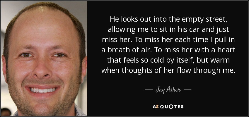 He looks out into the empty street, allowing me to sit in his car and just miss her. To miss her each time I pull in a breath of air. To miss her with a heart that feels so cold by itself, but warm when thoughts of her flow through me. - Jay Asher