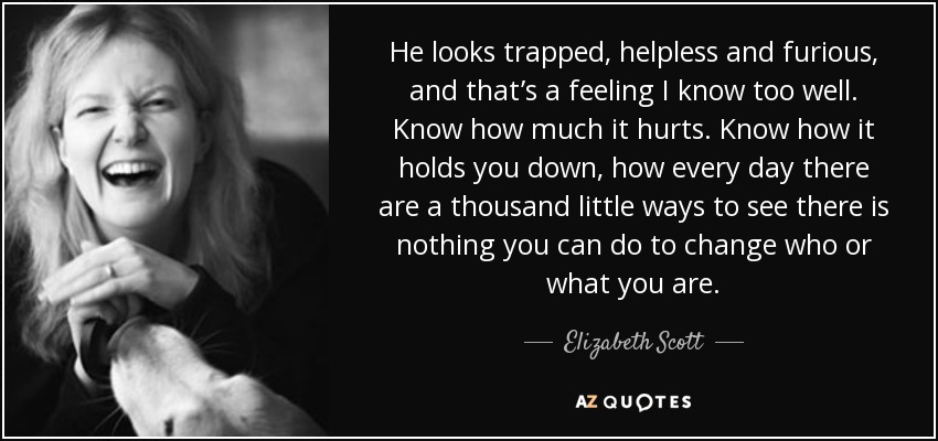 He looks trapped, helpless and furious, and that’s a feeling I know too well. Know how much it hurts. Know how it holds you down, how every day there are a thousand little ways to see there is nothing you can do to change who or what you are. - Elizabeth Scott