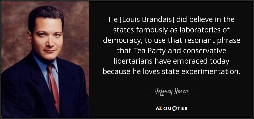 He [Louis Brandais] did believe in the states famously as laboratories of democracy, to use that resonant phrase that Tea Party and conservative libertarians have embraced today because he loves state experimentation. - Jeffrey Rosen