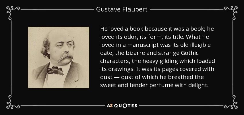 He loved a book because it was a book; he loved its odor, its form, its title. What he loved in a manuscript was its old illegible date, the bizarre and strange Gothic characters, the heavy gilding which loaded its drawings. It was its pages covered with dust — dust of which he breathed the sweet and tender perfume with delight. - Gustave Flaubert