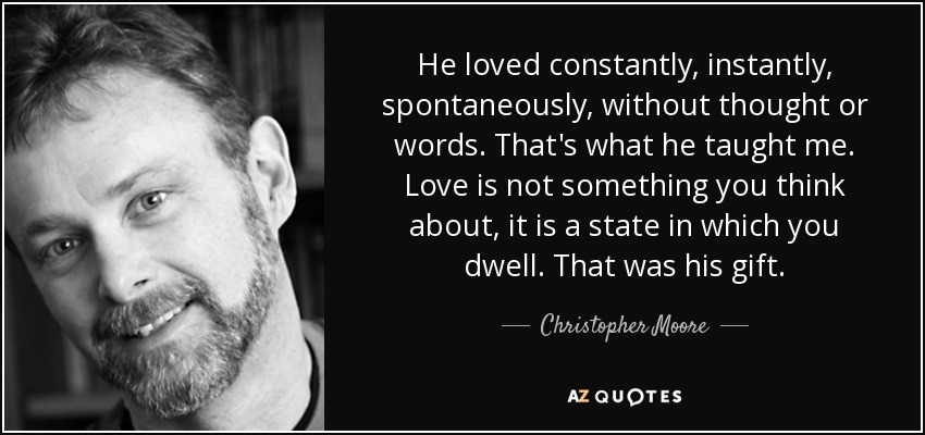 He loved constantly, instantly, spontaneously, without thought or words. That's what he taught me. Love is not something you think about, it is a state in which you dwell. That was his gift. - Christopher Moore