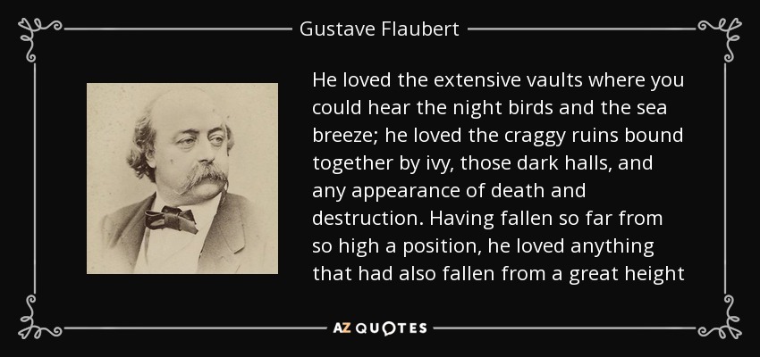 He loved the extensive vaults where you could hear the night birds and the sea breeze; he loved the craggy ruins bound together by ivy, those dark halls, and any appearance of death and destruction. Having fallen so far from so high a position, he loved anything that had also fallen from a great height - Gustave Flaubert