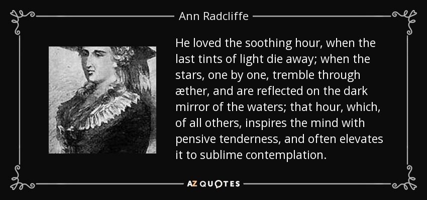 He loved the soothing hour, when the last tints of light die away; when the stars, one by one, tremble through æther, and are reflected on the dark mirror of the waters; that hour, which, of all others, inspires the mind with pensive tenderness, and often elevates it to sublime contemplation. - Ann Radcliffe