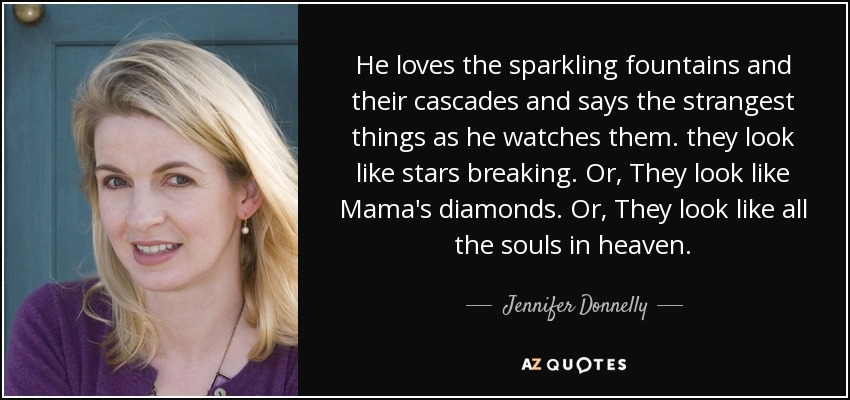 He loves the sparkling fountains and their cascades and says the strangest things as he watches them. they look like stars breaking. Or, They look like Mama's diamonds. Or, They look like all the souls in heaven. - Jennifer Donnelly