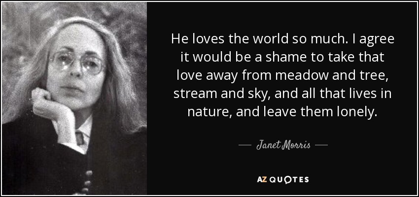 He loves the world so much. I agree it would be a shame to take that love away from meadow and tree, stream and sky, and all that lives in nature, and leave them lonely. - Janet Morris