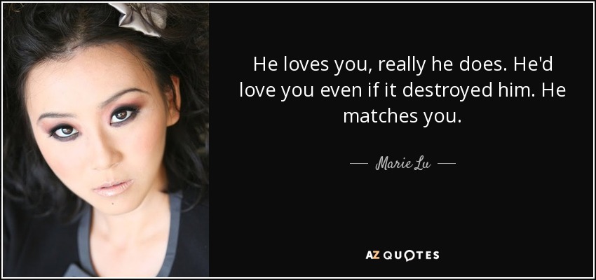 He loves you, really he does. He'd love you even if it destroyed him. He matches you. - Marie Lu