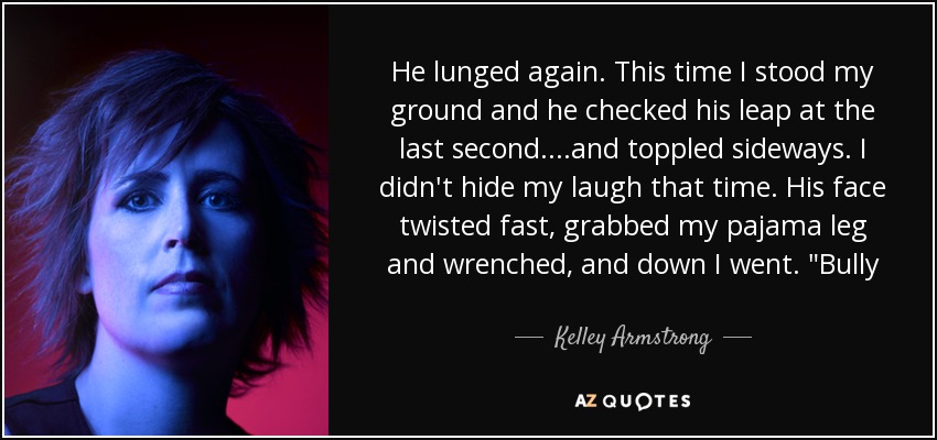 He lunged again. This time I stood my ground and he checked his leap at the last second....and toppled sideways. I didn't hide my laugh that time. His face twisted fast, grabbed my pajama leg and wrenched, and down I went. 