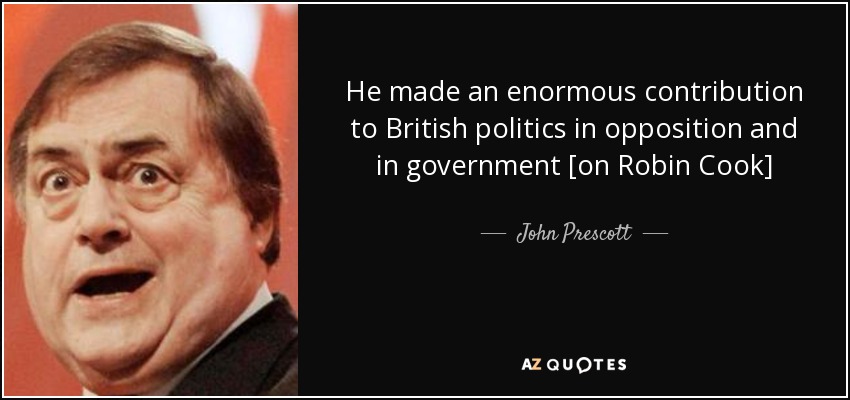 He made an enormous contribution to British politics in opposition and in government [on Robin Cook] - John Prescott