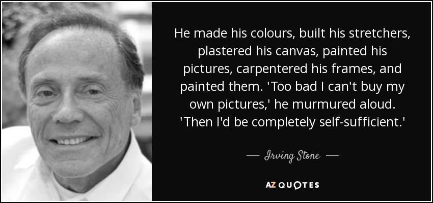 He made his colours, built his stretchers, plastered his canvas, painted his pictures, carpentered his frames, and painted them. 'Too bad I can't buy my own pictures,' he murmured aloud. 'Then I'd be completely self-sufficient.' - Irving Stone