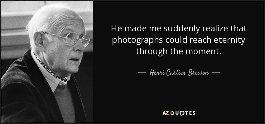 He made me suddenly realize that photographs could reach eternity through the moment. - Henri Cartier-Bresson