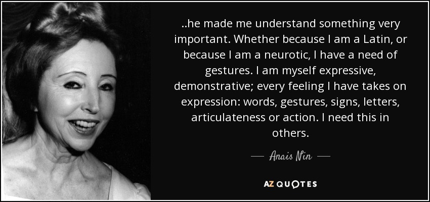 ..he made me understand something very important. Whether because I am a Latin, or because I am a neurotic, I have a need of gestures. I am myself expressive, demonstrative; every feeling I have takes on expression: words, gestures, signs, letters, articulateness or action. I need this in others. - Anais Nin