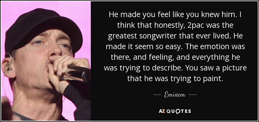He made you feel like you knew him. I think that honestly, 2pac was the greatest songwriter that ever lived. He made it seem so easy. The emotion was there, and feeling, and everything he was trying to describe. You saw a picture that he was trying to paint. - Eminem