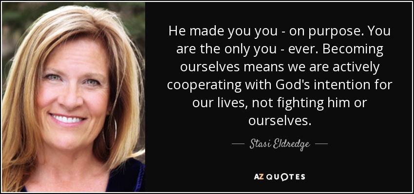 He made you you - on purpose. You are the only you - ever. Becoming ourselves means we are actively cooperating with God's intention for our lives, not fighting him or ourselves. - Stasi Eldredge