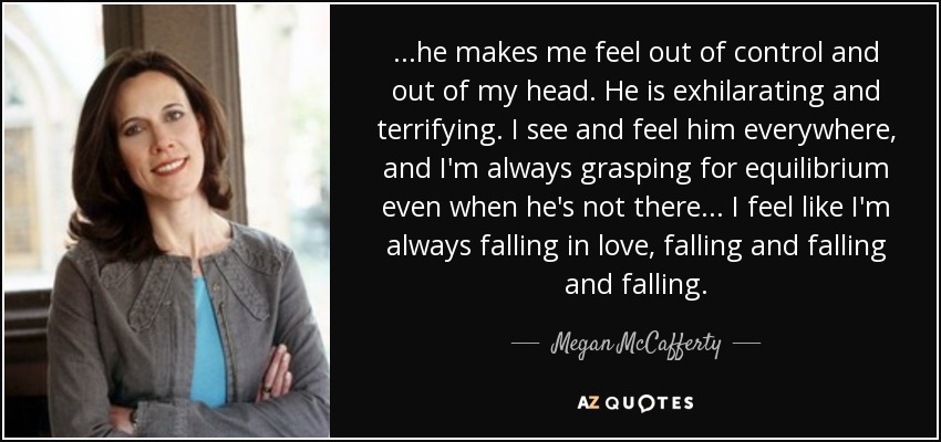 ...he makes me feel out of control and out of my head. He is exhilarating and terrifying. I see and feel him everywhere, and I'm always grasping for equilibrium even when he's not there... I feel like I'm always falling in love, falling and falling and falling. - Megan McCafferty