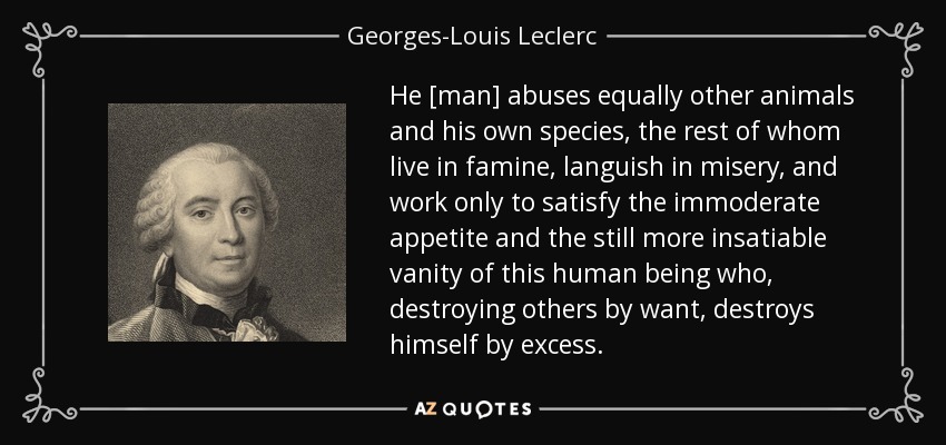 He [man] abuses equally other animals and his own species, the rest of whom live in famine, languish in misery, and work only to satisfy the immoderate appetite and the still more insatiable vanity of this human being who, destroying others by want, destroys himself by excess. - Georges-Louis Leclerc, Comte de Buffon
