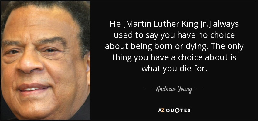 He [Martin Luther King Jr.] always used to say you have no choice about being born or dying. The only thing you have a choice about is what you die for. - Andrew Young