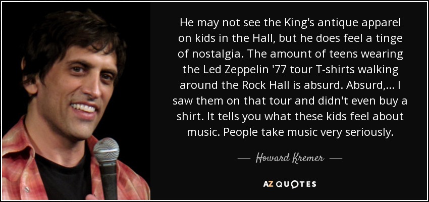 He may not see the King's antique apparel on kids in the Hall, but he does feel a tinge of nostalgia. The amount of teens wearing the Led Zeppelin '77 tour T-shirts walking around the Rock Hall is absurd. Absurd, ... I saw them on that tour and didn't even buy a shirt. It tells you what these kids feel about music. People take music very seriously. - Howard Kremer