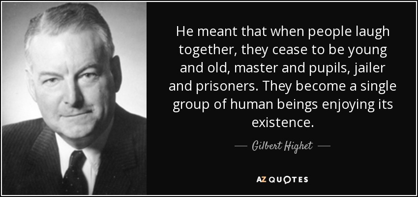 He meant that when people laugh together, they cease to be young and old, master and pupils, jailer and prisoners. They become a single group of human beings enjoying its existence. - Gilbert Highet