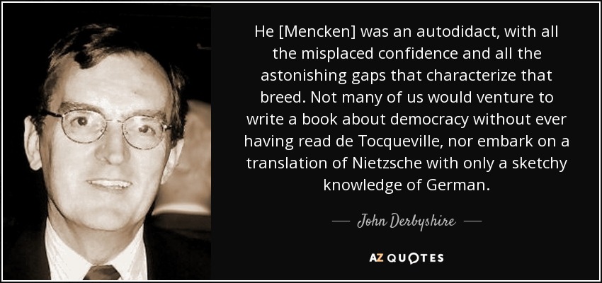 He [Mencken] was an autodidact, with all the misplaced confidence and all the astonishing gaps that characterize that breed. Not many of us would venture to write a book about democracy without ever having read de Tocqueville, nor embark on a translation of Nietzsche with only a sketchy knowledge of German. - John Derbyshire