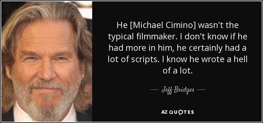 He [Michael Cimino] wasn't the typical filmmaker. I don't know if he had more in him, he certainly had a lot of scripts. I know he wrote a hell of a lot. - Jeff Bridges