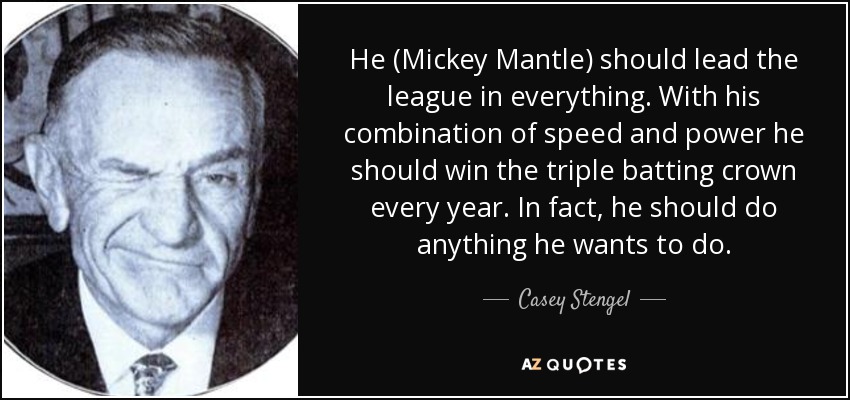 He (Mickey Mantle) should lead the league in everything. With his combination of speed and power he should win the triple batting crown every year. In fact, he should do anything he wants to do. - Casey Stengel