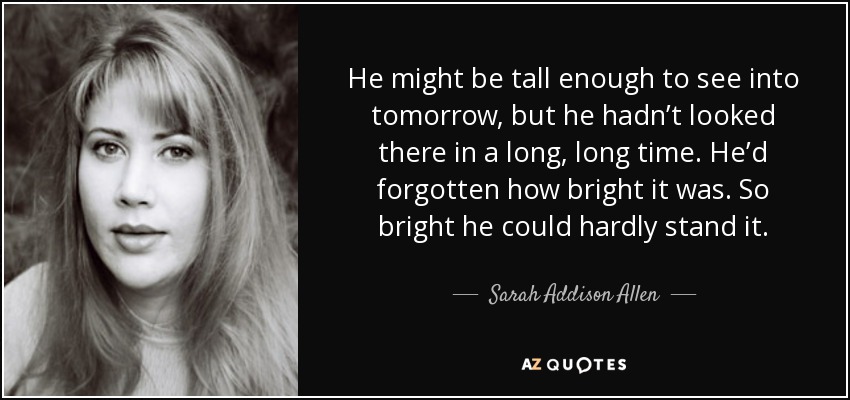 He might be tall enough to see into tomorrow, but he hadn’t looked there in a long, long time. He’d forgotten how bright it was. So bright he could hardly stand it. - Sarah Addison Allen