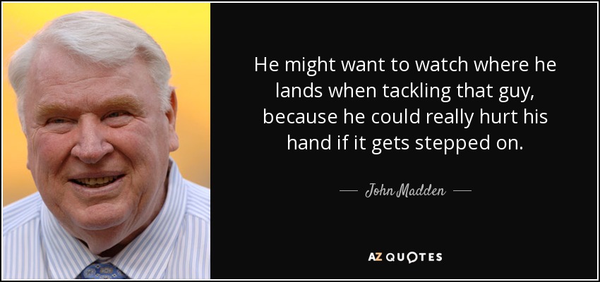 He might want to watch where he lands when tackling that guy, because he could really hurt his hand if it gets stepped on. - John Madden