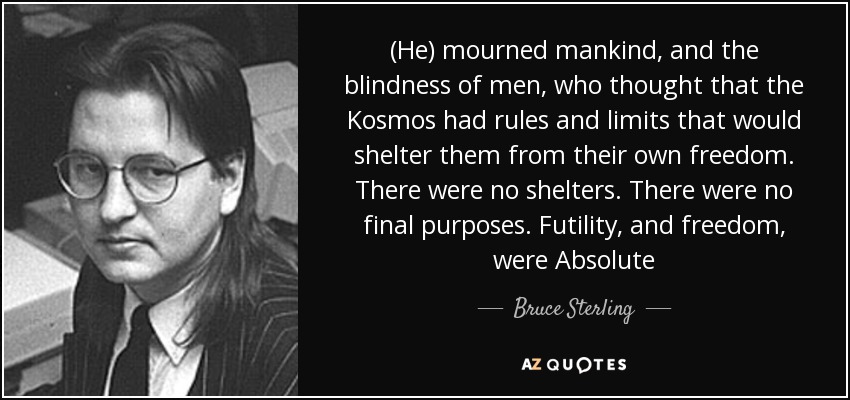 (He) mourned mankind, and the blindness of men, who thought that the Kosmos had rules and limits that would shelter them from their own freedom. There were no shelters. There were no final purposes. Futility, and freedom, were Absolute - Bruce Sterling