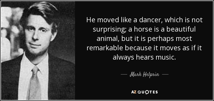 He moved like a dancer, which is not surprising; a horse is a beautiful animal, but it is perhaps most remarkable because it moves as if it always hears music. - Mark Helprin