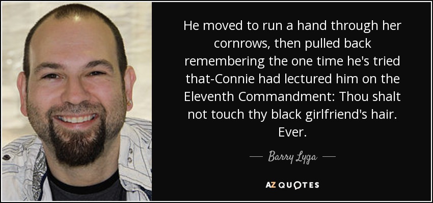 He moved to run a hand through her cornrows, then pulled back remembering the one time he's tried that-Connie had lectured him on the Eleventh Commandment: Thou shalt not touch thy black girlfriend's hair. Ever. - Barry Lyga