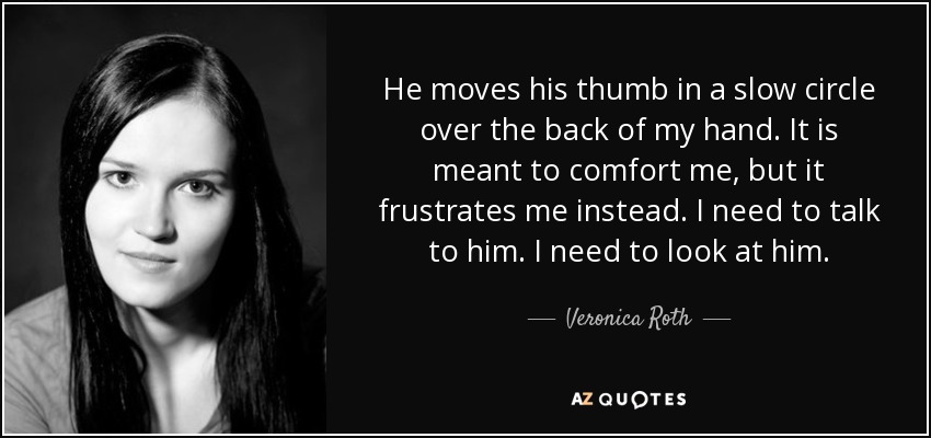 He moves his thumb in a slow circle over the back of my hand. It is meant to comfort me, but it frustrates me instead. I need to talk to him. I need to look at him. - Veronica Roth